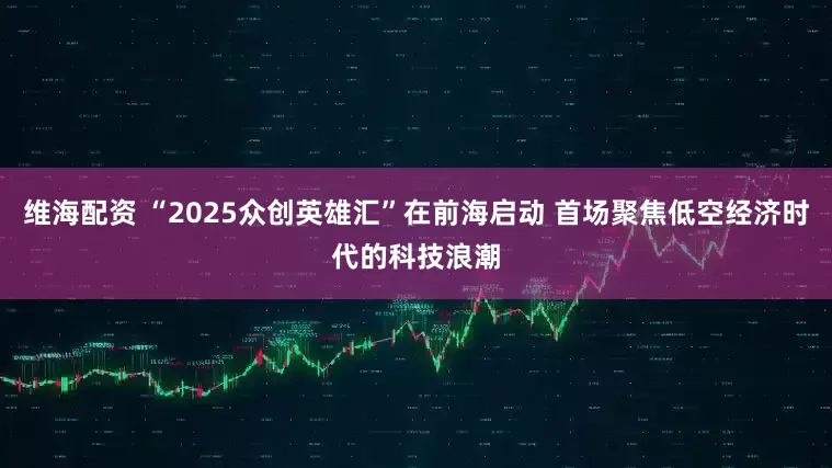 维海配资 “2025众创英雄汇”在前海启动 首场聚焦低空经济时代的科技浪潮