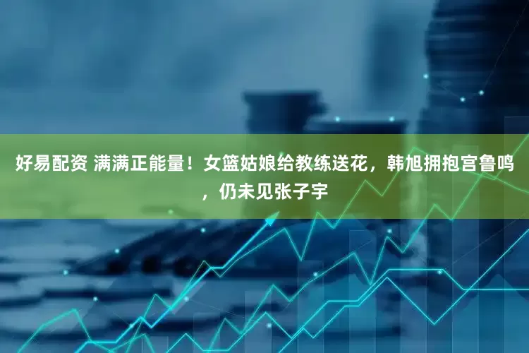 好易配资 满满正能量！女篮姑娘给教练送花，韩旭拥抱宫鲁鸣，仍未见张子宇