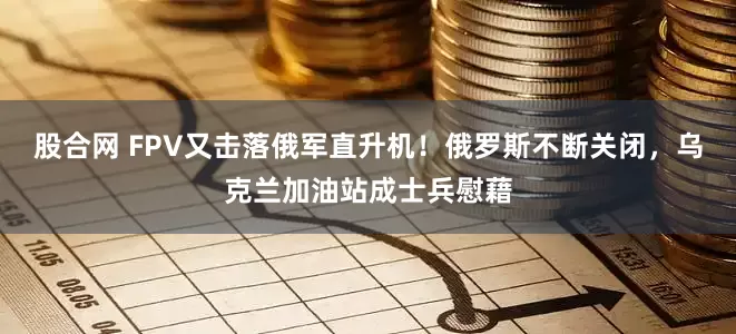 股合网 FPV又击落俄军直升机！俄罗斯不断关闭，乌克兰加油站成士兵慰藉