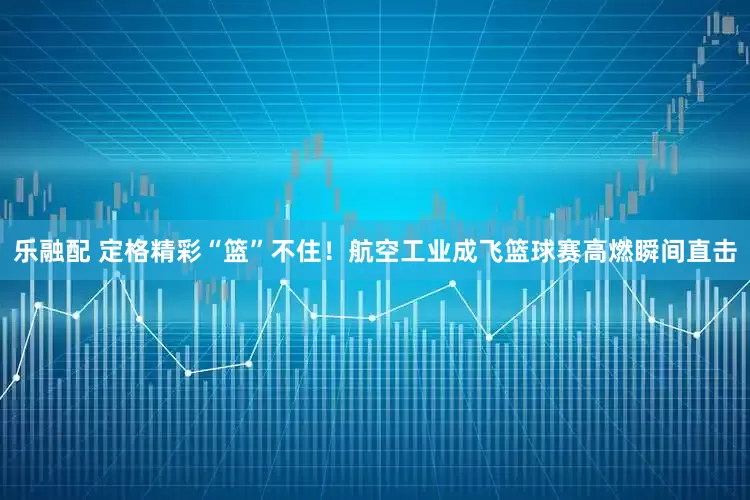 乐融配 定格精彩“篮”不住！航空工业成飞篮球赛高燃瞬间直击