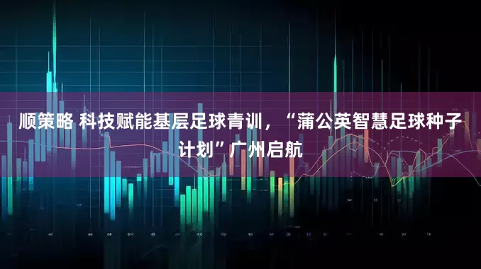 顺策略 科技赋能基层足球青训，“蒲公英智慧足球种子计划”广州启航