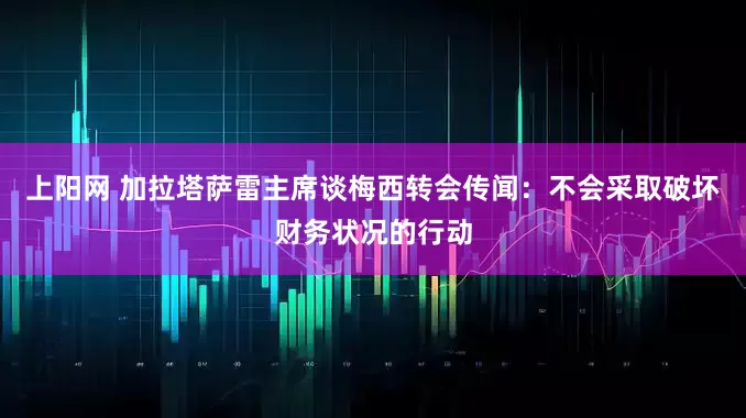 上阳网 加拉塔萨雷主席谈梅西转会传闻：不会采取破坏财务状况的行动