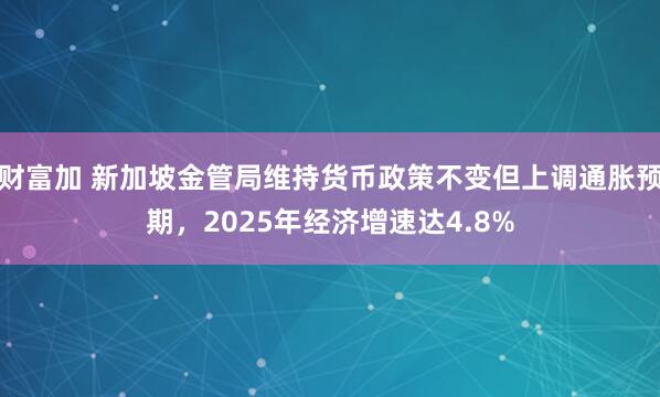 财富加 新加坡金管局维持货币政策不变但上调通胀预期，2025年经济增速达4.8%