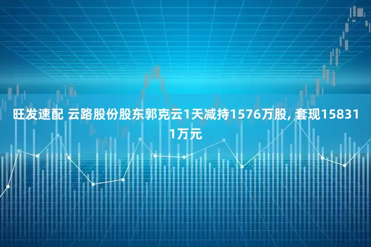 旺发速配 云路股份股东郭克云1天减持1576万股, 套现158311万元