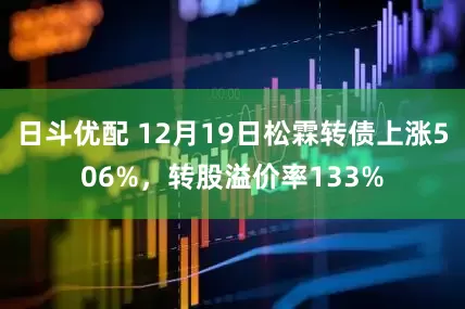 日斗优配 12月19日松霖转债上涨506%，转股溢价率133%