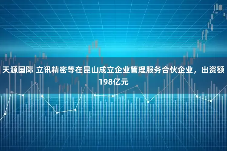 天源国际 立讯精密等在昆山成立企业管理服务合伙企业，出资额198亿元