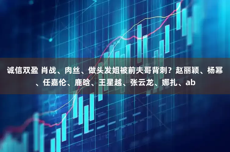 诚信双盈 肖战、肉丝、做头发姐被前夫哥背刺？赵丽颖、杨幂、任嘉伦、鹿晗、王星越、张云龙、娜扎、ab